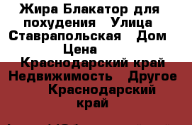 Жира Блакатор,для  похудения › Улица ­ Ставрапольская › Дом ­ 80 › Цена ­ 1 000 - Краснодарский край Недвижимость » Другое   . Краснодарский край